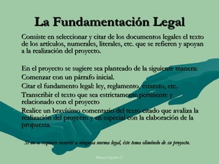 La Fundamentación Legal
    Consiste en seleccionar y citar de los documentos legales el texto
    de los artículos, numerales, literales, etc. que se refieren y apoyan
    a la realización del proyecto.

    En el proyecto se sugiere sea planteado de la siguiente manera:
-   Comenzar con un párrafo inicial.
-   Citar el fundamento legal: ley, reglamento, estatuto, etc.
-   Transcribir el texto que sea estrictamente pertinente y
    relacionado con el proyecto
-   Realice un bravísimo comentario del texto citado que avaliza la
    realización del proyecto y en especial con la elaboración de la
    propuesta.

     Si no se requiere recurrir a ninguna norma legal, éste tema elimínelo de su proyecto.

                                         Moises Logroño G.
 
