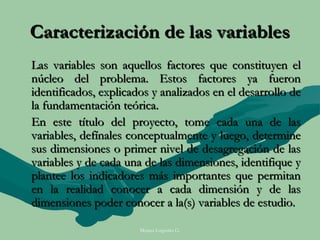 Caracterización de las variables
Las variables son aquellos factores que constituyen el
núcleo del problema. Estos factores ya fueron
identificados, explicados y analizados en el desarrollo de
la fundamentación teórica.
En este título del proyecto, tome cada una de las
variables, defínales conceptualmente y luego, determine
sus dimensiones o primer nivel de desagregación de las
variables y de cada una de las dimensiones, identifique y
plantee los indicadores más importantes que permitan
en la realidad conocer a cada dimensión y de las
dimensiones poder conocer a la(s) variables de estudio.

                       Moises Logroño G.
 