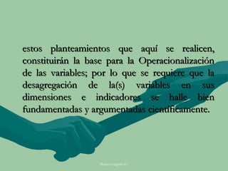 estos planteamientos que aquí se realicen,
constituirán la base para la Operacionalización
de las variables; por lo que se requiere que la
desagregación de la(s) variables en sus
dimensiones e indicadores se halle bien
fundamentadas y argumentadas científicamente.




                  Moises Logroño G.
 
