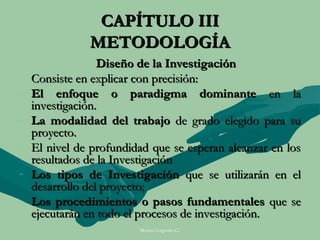 CAPÍTULO III
               METODOLOGÍA
                  Diseño de la Investigación
    Consiste en explicar con precisión:
-   El enfoque o paradigma dominante en la
    investigación.
-   La modalidad del trabajo de grado elegido para su
    proyecto.
-   El nivel de profundidad que se esperan alcanzar en los
    resultados de la Investigación
-   Los tipos de Investigación que se utilizarán en el
    desarrollo del proyecto;
-   Los procedimientos o pasos fundamentales que se
    ejecutarán en todo el procesos de investigación.
                         Moises Logroño G.
 