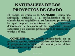 NATURALEZA DE LOS
     PROYECTOS DE GRADO
El trabajo de grado se lo CONCIBE como una
aplicación, extensión o la profundización de los
conocimientos adquiridos en su formación profesional,
lo que implica especializarse en una temática
determinada de la ciencia (de las asignaturas básicas
específicas y del ejercicio profesional de la carrera) de la
técnica o el arte.

  CONSISTE en un estudio sistematizado de un
problema teórico, práctico o teórico-práctico, el diseño
de propuestas o un esfuerzo de creación, sobre el área
de especialización profesional.

                        Moises Logroño G.
 