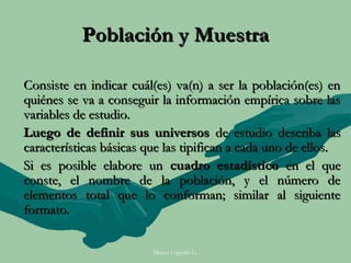 Población y Muestra

Consiste en indicar cuál(es) va(n) a ser la población(es) en
quiénes se va a conseguir la información empírica sobre las
variables de estudio.
Luego de definir sus universos de estudio describa las
características básicas que las tipifican a cada uno de ellos.
Si es posible elabore un cuadro estadístico en el que
conste, el nombre de la población, y el número de
elementos total que lo conforman; similar al siguiente
formato.

                         Moises Logroño G.
 