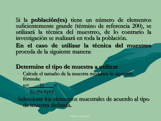 Si la población(es) tiene un número de elementos
  suficientemente grande (término de referencia 200), se
  utilizará la técnica del muestreo, de lo contrario la
  investigación se realizará en toda la población.
  En el caso de utilizar la técnica del muestreo
  proceda de la siguiente manera:

- Determine el tipo de muestra a utilizar
   - Calcule el tamaño de la muestra mediante la siguiente
     fórmula:
   - n=      N      =
        E2 (N-1)+1
   Seleccione los elementos muestrales de acuerdo al tipo
     de muestra definida.
                            Moises Logroño G.
 