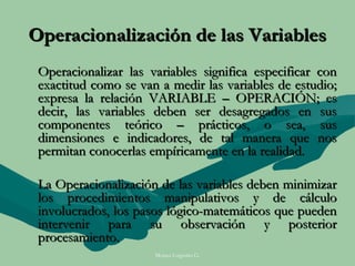 Operacionalización de las Variables
 Operacionalizar las variables significa especificar con
 exactitud como se van a medir las variables de estudio;
 expresa la relación VARIABLE – OPERACIÓN; es
 decir, las variables deben ser desagregados en sus
 componentes teórico – prácticos, o sea, sus
 dimensiones e indicadores, de tal manera que nos
 permitan conocerlas empíricamente en la realidad.

 La Operacionalización de las variables deben minimizar
 los procedimientos manipulativos y de cálculo
 involucrados, los pasos lógico-matemáticos que pueden
 intervenir para su observación y posterior
 procesamiento.
                      Moises Logroño G.
 