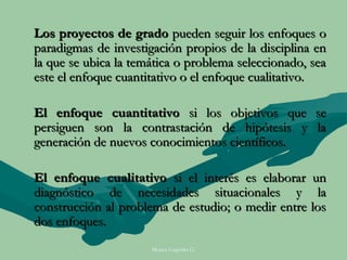 Los proyectos de grado pueden seguir los enfoques o
paradigmas de investigación propios de la disciplina en
la que se ubica la temática o problema seleccionado, sea
este el enfoque cuantitativo o el enfoque cualitativo.

El enfoque cuantitativo si los objetivos que se
persiguen son la contrastación de hipótesis y la
generación de nuevos conocimientos científicos.

El enfoque cualitativo si el interés es elaborar un
diagnóstico de necesidades situacionales y la
construcción al problema de estudio; o medir entre los
dos enfoques.
                      Moises Logroño G.
 