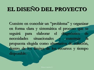 EL DISEÑO DEL PROYECTO

Consiste en concebir un “problema” y organizar
en forma clara y sistemática el proceso que se
seguirá para elaborar el diagnóstico de
necesidades situacionales y construir la
propuesta elegida como alternativa de solución,
dentro de los límites de los recursos y tiempo
disponible.


                  Moises Logroño G.
 