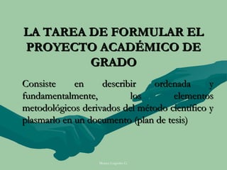 LA TAREA DE FORMULAR EL
PROYECTO ACADÉMICO DE
         GRADO
Consiste     en    describir   ordenada       y
fundamentalmente,         los        elementos
metodológicos derivados del método científico y
plasmarlo en un documento (plan de tesis)



                  Moises Logroño G.
 
