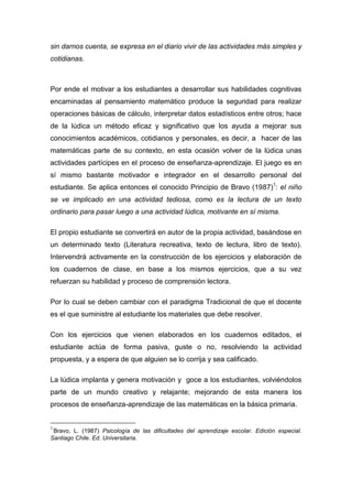 sin darnos cuenta, se expresa en el diario vivir de las actividades más simples y
cotidianas.



Por ende el motivar a los estudiantes a desarrollar sus habilidades cognitivas
encaminadas al pensamiento matemático produce la seguridad para realizar
operaciones básicas de cálculo, interpretar datos estadísticos entre otros; hace
de la lúdica un método eficaz y significativo que los ayuda a mejorar sus
conocimientos académicos, cotidianos y personales, es decir, a hacer de las
matemáticas parte de su contexto, en esta ocasión volver de la lúdica unas
actividades partícipes en el proceso de enseñanza-aprendizaje. El juego es en
sí mismo bastante motivador e integrador en el desarrollo personal del
estudiante. Se aplica entonces el conocido Principio de Bravo (1987)1: el niño
se ve implicado en una actividad tediosa, como es la lectura de un texto
ordinario para pasar luego a una actividad lúdica, motivante en sí misma.

El propio estudiante se convertirá en autor de la propia actividad, basándose en
un determinado texto (Literatura recreativa, texto de lectura, libro de texto).
Intervendrá activamente en la construcción de los ejercicios y elaboración de
los cuadernos de clase, en base a los mismos ejercicios, que a su vez
refuerzan su habilidad y proceso de comprensión lectora.

Por lo cual se deben cambiar con el paradigma Tradicional de que el docente
es el que suministre al estudiante los materiales que debe resolver.

Con los ejercicios que vienen elaborados en los cuadernos editados, el
estudiante actúa de forma pasiva, guste o no, resolviendo la actividad
propuesta, y a espera de que alguien se lo corrija y sea calificado.

La lúdica implanta y genera motivación y goce a los estudiantes, volviéndolos
parte de un mundo creativo y relajante; mejorando de esta manera los
procesos de enseñanza-aprendizaje de las matemáticas en la básica primaria.


1
 Bravo, L. (1987) Psicología de las dificultades del aprendizaje escolar. Edición especial.
Santiago Chile. Ed. Universitaria.
 