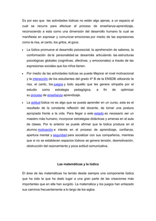 Es por eso que las actividades lúdicas no están algo ajenas, a un espacio al
cual se recurra para efectuar el proceso de enseñanza-aprendizaje,
reconociendo a esta como una dimensión del desarrollo humano la cual se
manifiesta en expresar y comunicar emociones por medio de las expresiones
como la risa, el canto, los gritos, el goce.

   La lúdica promueve el desarrollo psicosocial, la aprehensión de saberes, la
   conformación de la personalidad se desarrolla articulando las estructuras
   psicológicas globales (cognitivas, afectivas, y emocionales) a través de las
   expresiones sociales que los niños tienen.

   Por medio de las actividades lúdicas se puede Mejorar el nivel motivacional
   y la interacción de los estudiantes del grado 4º B de la ENSDB utilizando la
   risa, el canto, los juegos y todo aquello que les genere simpatía por el
   estudio     como      estrategia     pedagógica,    a   fin   de   optimizar
   su proceso de enseñanza aprendizaje.

   La actitud lúdica no es algo que se pueda aprender en un curso, esta es el
   resultado de la constante reflexión del docente, de tomar una postura
   apropiada frente a la vida. Para llegar a este estado es necesario ser un
   maestro más humano, incorporar estrategias didácticas y amenas en el aula
   de clases. Por lo anterior se puede afirmar que la lúdica produce en el
   alumno motivación e interés en el proceso de aprendizaje, confianza,
   apertura mental y seguridad para socializar con sus compañeros, mientras
   que si no se establecen espacios lúdicos se genera tensión, desmotivación,
   obstrucción del razonamiento y poca actitud comunicativa.




                           Las matemáticas y la lúdica

El área de las matemáticas ha tenido desde siempre una componente lúdica
que ha sido la que ha dado lugar a una gran parte de las creaciones más
importantes que en ella han surgido. La matemática y los juegos han enlazado
sus caminos frecuentemente a lo largo de los siglos.
 