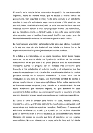 Es común en la historia de las matemáticas la aparición de una observación
ingeniosa, hecha de manera lúdica, que ha llevado a nuevas formas de
pensamiento. Con seguridad el mejor medio para estimular a un estudiante
consiste en ofrecerle un intrigante juego, rompecabezas, chiste, paradoja, con
una naturaleza matemática o cualquiera de entre muchas de cosas que los
maestros aburridos tienden a evitar porque parecen frívolas. Las matemáticas,
por su naturaleza misma, es también juego, si bien este juego compromete
otros aspectos, como el científico, instrumental, filosófico, que unidos hacen de
la actividad matemática uno de los verdaderos ejes de nuestra cultura.

La matemática es un amplio y sofisticado mundo lúdico que además resulta ser
a la vez una obra de arte intelectual, que brinda una intensa luz en la
exploración del universo y tiene grandes repercusiones prácticas.

Si la lúdica y la matemática, en su propia naturaleza, tienen tantos rasgos
comunes, no es menos cierto que igualmente participan de las mismas
características en lo que atañe a su propia práctica. Esto es especialmente
interesante cuando se pregunta por los métodos más adecuados para
transmitir a los estudiantes el profundo interés y el entusiasmo que las
matemáticas pueden producir y para facilitar una primera familiarización con los
procesos usuales de la actividad matemática. La lúdica inicia con la
introducción de una serie de reglas, una determinada cantidad de objetos o
piezas, cuya función en el juego viene definida por dichas reglas, exactamente
de la misma manera en que se puede proceder en el establecimiento de una
teoría matemática por definición implícita. El gran beneficio de este
acercamiento lúdico reside en su potencia para transmitir al estudiante el modo
correcto de posicionarse en su enfrentamiento con los problemas matemáticos.

La lúdica le sirve al profesor para motivar su clase, hacerlas amenas,
interesantes, activas y dinámicas, estimular las manifestaciones psíquicas en el
desarrollo de sus funciones orgánicas, mentales y fisiológicas. El juego en el
estudiante transforma todo aquello que aprendió en una habilidad disponible
para ser aprovechado en el proceso educativo. La lúdica constituye una natural
liberación del exceso de energía que tiene el estudiante por sus propias
características. No es un misterio que la mayor parte del diario vivir del niño la
 