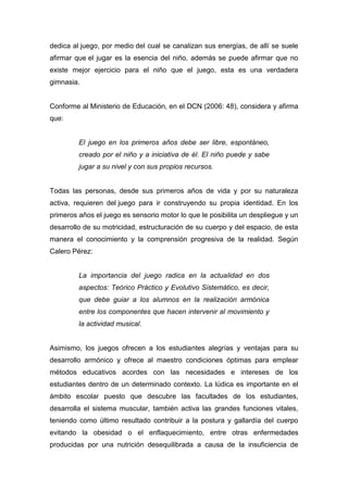 dedica al juego, por medio del cual se canalizan sus energías, de allí se suele
afirmar que el jugar es la esencia del niño, además se puede afirmar que no
existe mejor ejercicio para el niño que el juego, esta es una verdadera
gimnasia.


Conforme al Ministerio de Educación, en el DCN (2006: 48), considera y afirma
que:


         El juego en los primeros años debe ser libre, espontáneo,
         creado por el niño y a iniciativa de él. El niño puede y sabe
         jugar a su nivel y con sus propios recursos.


Todas las personas, desde sus primeros años de vida y por su naturaleza
activa, requieren del juego para ir construyendo su propia identidad. En los
primeros años el juego es sensorio motor lo que le posibilita un despliegue y un
desarrollo de su motricidad, estructuración de su cuerpo y del espacio, de esta
manera el conocimiento y la comprensión progresiva de la realidad. Según
Calero Pérez:


         La importancia del juego radica en la actualidad en dos
         aspectos: Teórico Práctico y Evolutivo Sistemático, es decir,
         que debe guiar a los alumnos en la realización armónica
         entre los componentes que hacen intervenir al movimiento y
         la actividad musical.


Asimismo, los juegos ofrecen a los estudiantes alegrías y ventajas para su
desarrollo armónico y ofrece al maestro condiciones óptimas para emplear
métodos educativos acordes con las necesidades e intereses de los
estudiantes dentro de un determinado contexto. La lúdica es importante en el
ámbito escolar puesto que descubre las facultades de los estudiantes,
desarrolla el sistema muscular, también activa las grandes funciones vitales,
teniendo como último resultado contribuir a la postura y gallardía del cuerpo
evitando la obesidad o el enflaquecimiento, entre otras enfermedades
producidas por una nutrición desequilibrada a causa de la insuficiencia de
 