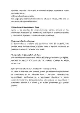 ejercicios corporales. De acuerdo a esta teoría el juego se centra en cuatro
principales pilares:
a) Desarrollo de la personalidad
Los juegos proporcionan al estudiante una educación integral, entre ellos se
encuentran los siguientes aspectos:


Como elemento de educación física
Aporta a los aspectos del desenvolvimiento, agilidad, armonía en los
movimientos musculares que manifiestan y contribuyen en la formación estética
y saludable del organismo y también desarrolla los sentidos.


Para desarrollar los intereses.
Es conveniente que se oriente para los intereses vitales del estudiante, esto
produce sanas manifestaciones psíquicas: como la emoción, la virilidad, el
placer del movimiento y el deleite de la ilusión.


Como medio de desarrollo intelectual.
Los estudiantes se desenvuelven a través del lenguaje, la iniciativa y el ingenio,
despierta la atención y la capacidad de obsesión y acelera el tiempo
recreacional.


b) La formación educativa en las diferentes áreas del currículo.
La lúdica no sólo tiene valor formativo, puesto que además sirve para impartir
el conocimiento en las diferentes áreas y disciplinas, desarrollándose
conectividades    significativas   en   el   aprendizaje.   Constituye   el   óptimo
desenvolvimiento físico de los estudiantes, este descubre sus capacidades y
habilidades respecto a sí mismo y su mundo, permitiendo que aprenda
jugando.
 