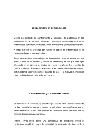 El razonamiento en las matemáticas




Dentro del contexto de planteamiento y resolución de problemas en los
estudiantes, el razonamiento matemático está estrechamente con el área de
matemáticas como comunicaciones, como modelación y como procedimientos.

A modo general, se entiende por razonar la acción de ordenar ideas en la
mente para llegar a una conclusión

En el razonamiento matemáticos, es impredecible tener en cuenta de una
parte, la edad de los alumnos y su nivel de desarrollo y de otra que cada logro
alcanzado en un conjunto de grados se retoma y amplia en los conjuntos de
grados siguientes. Además se debe partir de los niveles informales del requisito
externo (como pasar un examen) dejando de lado         la motivación intrínseca
dada por la curiosidad natural del ser humano.




                 Las matemáticas y el rendimiento escolar




El Rendimiento Académico, es entendido por Pizarro (1985) como una medida
de las capacidades correspondientes o indicativas que manifiestan, en un
modo estimativo, lo que una persona ha aprendido como resultado de un
proceso de instrucción o formación.


Pizarro (1978) ahora desde una perspectiva del estudiante, define el
rendimiento académico como la capacidad de responder de éste frente a
 