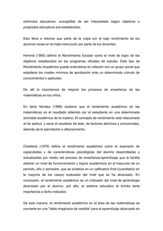 estímulos educativos, susceptible de ser interpretado según objetivos o
propósitos educativos pre-establecidos.


Esto lleva a retomar que parte de la culpa por el bajo rendimiento de los
alumnos recae en la mala instrucción por parte de los docentes.


Himmel (1985) definió el Rendimiento Escolar como el nivel de logro de los
objetivos establecidos en los programas oficiales de estudio. Este tipo de
Rendimiento Académico puede entenderse en relación con un grupo social que
establece los niveles mínimos de aprobación ante un determinado cúmulo de
conocimientos o aptitudes.


De allí la importancia de mejorar los procesos de enseñanza de las
matemáticas en los niños.


En tanto Nováez (1986) sostiene que el rendimiento académico en las
matemáticas es el resultado obtenido por el estudiante en una determinada
actividad académica de la materia. El concepto de rendimiento está relacionado
al de aptitud, y sería el resultado de ésta, de factores afectivos y emocionales,
además de la ejercitación o afianzamiento.




Chadwick (1979) define el rendimiento académico como la expresión de
capacidades y de características psicológicas del alumno desarrolladas y
actualizadas por medio del proceso de enseñanza-aprendizaje que le facilita
obtener un nivel de funcionamiento y logros académicos en el trascurso de un
período, año o semestre, que se sintetiza en un calificativo final (cuantitativo en
la mayoría de los casos) evaluador del nivel que se ha alcanzado. En
conclusión, el rendimiento académico es un indicador del nivel de aprendizaje
alcanzado por el alumno, por ello, el sistema educativo le brinda tanta
importancia a dicho indicador.


De esta manera, el rendimiento académico en el área de las matemáticas se
convierte en una "tabla imaginaria de medida" para el aprendizaje alcanzado en
 