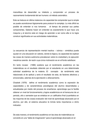 maravillosa de desarrollar su intelecto y comprender un proceso de
razonamiento fundamental del ser humano: el método axiomático.

Esto se traduce en última instancia a la capacidad de comprender que lo simple
se puede acondicionar lógicamente para producir lo complejo. Lo más difícil es
posible de entender si nos tomamos           el tiempo de precisar sus partes
componentes. Saberes hacer sin entender es exactamente lo que hace una
maquina y el alumno esta en riesgo de aprender a ser como ella si no logra
construir significados en sus actividades matemáticas.




La secuencia de representación mental inactiva – icónica – simbólica puede
ayudar en una educación en valores, donde la lógica y la capacidad de explicar
las cosas de manera autónoma prevalezcan sobre la credulidad y la ejecución
mecánica carente de razón cuya única motivación es en el fondo satisfacer.

En tanto novaez      (1986) sostiene que el rendimiento académico en las
matemáticas es el resultado obtenido por el estudiante en una determinada
actividad académica de la materia. El         concepto     de rendimiento esta
relacionado al de aptitud y seria el resultado de esta, de factores afectivos y
emocionales, además de la ejercitación o afianzamiento.

Chadwik (1979)      define el rendimiento académico como la expresión de
capacidades y de características psicológicas del alumno desarrolladas y
actualizadas por medio del proceso de enseñanza- aprendizaje que le facilite
obtener un nivel de funcionamiento y logros académicos en el transcurso de un
periodo, año o semestre que se sintetiza en un calificativo final (cuantitativo en
las mayorías de las cosas) evaluador del nivel de aprendizaje alcanzado por el
alumno, por ello, el sistema educativo le brinda tanta importancia a dicho
indicador.




De esta manera, el rendimiento académico en las área de matemáticas se
convierte en una “tabla de imaginación” para el aprendizaje alcanzado en el
 