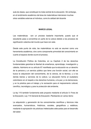 aula de clases, que constituyen la meta central de la educación. Sin embargo,
en el rendimiento académico del área de matemáticas intervienen muchas
otras variables externas al individuo, como la calidad del docente




                                MARCO LEGAL


Las matemáticas       son un proceso bastante importante, puesto que el
estudiante pasa a convertirse en parte de la cultura debido a los procesos de
significación colectiva del mundo que hace con este.


Desde este punto de vista, las matemáticas no solo se asumen como una
herramienta académica, sino como componente primordial del conocimiento en
cuanto al espacio donde ocurre el proceso.


La Constitución Política de Colombia, en su Capítulo 2 de los derechos
fundamentales garantiza la libertad de enseñanza, aprendizaje, investigación y
cátedra. Asimismo en su artículo 67 manifiesta que la educación es un derecho
de la persona y un servicio público que tiene una función social, con ella se
busca la adquisición del conocimiento, de la ciencia, de la técnica, y a los
demás bienes y servicios de la cultura. La educación forma al ciudadano
colombiano en el respeto a los derechos humanos, a la paz y a la democracia,
y en la práctica para el trabajo y la recreación para el mejoramiento cultural,
científico, tecnológico y para la protección del ambiente.


La ley 115 también fundamenta este proyecto mediante el artículo 5: Fines de
la Educación, Ley 115 General de Educación. Planteando en varios ítems:


La adquisición y generación de los conocimientos científicos y técnicos más
avanzados, humanísticos, históricos, sociales, geográficos y estéticos,
mediante la apropiación de prácticas intelectuales adecuadas para el desarrollo
del saber.
 