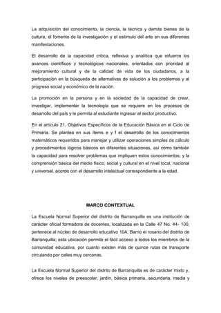La adquisición del conocimiento, la ciencia, la técnica y demás bienes de la
cultura, el fomento de la investigación y el estímulo del arte en sus diferentes
manifestaciones.

El desarrollo de la capacidad crítica, reflexiva y analítica que refuerce los
avances científicos y tecnológicos nacionales, orientados con prioridad al
mejoramiento cultural y de la calidad de vida de los ciudadanos, a la
participación en la búsqueda de alternativas de solución a los problemas y al
progreso social y económico de la nación.

La promoción en la persona y en la sociedad de la capacidad de crear,
investigar, implementar la tecnología que se requiere en los procesos de
desarrollo del país y le permita al estudiante ingresar al sector productivo.

En el artículo 21. Objetivos Específicos de la Educación Básica en el Ciclo de
Primaria. Se plantea en sus ítems e y f el desarrollo de los conocimientos
matemáticos requeridos para manejar y utilizar operaciones simples de cálculo
y procedimientos lógicos básicos en diferentes situaciones, así como también
la capacidad para resolver problemas que impliquen estos conocimientos; y la
comprensión básica del medio físico, social y cultural en el nivel local, nacional
y universal, acorde con el desarrollo intelectual correspondiente a la edad.




                            MARCO CONTEXTUAL

La Escuela Normal Superior del distrito de Barranquilla es una institución de
carácter oficial formadora de docentes, localizada en la Calle 47 No. 44- 100,
pertenece al núcleo de desarrollo educativo 10A; Barrio el rosario del distrito de
Barranquilla; esta ubicación permite el fácil acceso a todos los miembros de la
comunidad educativa, por cuanto existen más de quince rutas de transporte
circulando por calles muy cercanas.


La Escuela Normal Superior del distrito de Barranquilla es de carácter mixto y,
ofrece los niveles de preescolar, jardín, básica primaria, secundaria, media y
 