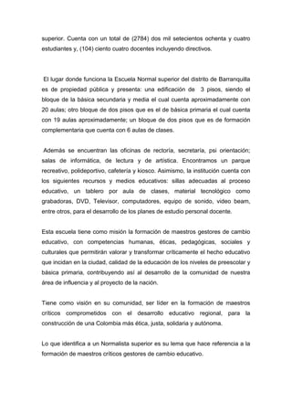 superior. Cuenta con un total de (2784) dos mil setecientos ochenta y cuatro
estudiantes y, (104) ciento cuatro docentes incluyendo directivos.




El lugar donde funciona la Escuela Normal superior del distrito de Barranquilla
es de propiedad pública y presenta: una edificación de        3 pisos, siendo el
bloque de la básica secundaria y media el cual cuenta aproximadamente con
20 aulas; otro bloque de dos pisos que es el de básica primaria el cual cuenta
con 19 aulas aproximadamente; un bloque de dos pisos que es de formación
complementaria que cuenta con 6 aulas de clases.


Además se encuentran las oficinas de rectoría, secretaría, psi orientación;
salas de informática, de lectura y de artística. Encontramos un parque
recreativo, polideportivo, cafetería y kiosco. Asimismo, la institución cuenta con
los siguientes recursos y medios educativos: sillas adecuadas al proceso
educativo, un tablero por aula de clases, material tecnológico como
grabadoras, DVD, Televisor, computadores, equipo de sonido, video beam,
entre otros, para el desarrollo de los planes de estudio personal docente.


Esta escuela tiene como misión la formación de maestros gestores de cambio
educativo, con competencias humanas, éticas, pedagógicas, sociales y
culturales que permitirán valorar y transformar críticamente el hecho educativo
que incidan en la ciudad, calidad de la educación de los niveles de preescolar y
básica primaria, contribuyendo así al desarrollo de la comunidad de nuestra
área de influencia y al proyecto de la nación.


Tiene como visión en su comunidad, ser líder en la formación de maestros
críticos comprometidos con el desarrollo educativo regional, para la
construcción de una Colombia más ética, justa, solidaria y autónoma.


Lo que identifica a un Normalista superior es su lema que hace referencia a la
formación de maestros críticos gestores de cambio educativo.
 