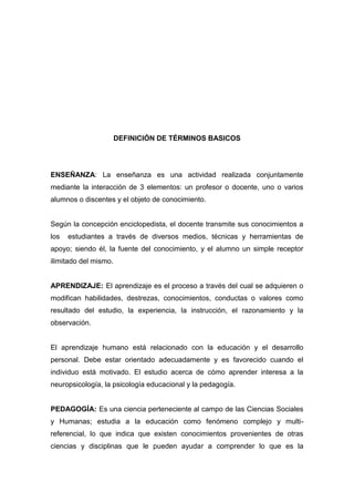 DEFINICIÓN DE TÉRMINOS BASICOS




ENSEÑANZA: La enseñanza es una actividad realizada conjuntamente
mediante la interacción de 3 elementos: un profesor o docente, uno o varios
alumnos o discentes y el objeto de conocimiento.


Según la concepción enciclopedista, el docente transmite sus conocimientos a
los   estudiantes a través de diversos medios, técnicas y herramientas de
apoyo; siendo él, la fuente del conocimiento, y el alumno un simple receptor
ilimitado del mismo.


APRENDIZAJE: El aprendizaje es el proceso a través del cual se adquieren o
modifican habilidades, destrezas, conocimientos, conductas o valores como
resultado del estudio, la experiencia, la instrucción, el razonamiento y la
observación.


El aprendizaje humano está relacionado con la educación y el desarrollo
personal. Debe estar orientado adecuadamente y es favorecido cuando el
individuo está motivado. El estudio acerca de cómo aprender interesa a la
neuropsicología, la psicología educacional y la pedagogía.


PEDAGOGÍA: Es una ciencia perteneciente al campo de las Ciencias Sociales
y Humanas; estudia a la educación como fenómeno complejo y multi-
referencial, lo que indica que existen conocimientos provenientes de otras
ciencias y disciplinas que le pueden ayudar a comprender lo que es la
 