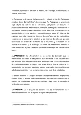 educación; ejemplos de ello son la Historia, la Sociología, la Psicología y la
Política, entre otras.


La Pedagogía es la ciencia de la educación y citando al Lic. En Pedagogía,
Jonathan Jesús García Palma2 , tenemos que: "La Pedagogía es una ciencia
cuyo objeto de estudio es la educación. Comprende un conjunto de
proposiciones teóricas, metodológicas, enfoques, estrategias y técnicas que se
articulan en torno al proceso educativo, formal e informal, con la intención de
comprenderlo e incidir efectiva y propositivamente sobre él". Uno de los
aspectos que más importancia tiene en la enseñanza de las matemáticas
escolares es el pensamiento aleatorio y los sistemas de datos ya que está
relacionado con el carácter cambiante de la naturaleza y su relación con el
avance de la ciencia y la tecnología. Al hablar de pensamiento aleatorio se
hace referencia a algunos conceptos que se deben manejar con claridad, como
lo son:


ALEATORIEDAD: La aleatoriedad es un campo de definición que, en
matemáticas, se asocia a todo proceso cuyo resultado no es previsible más
que en razón de la intervención del azar. El resultado de todo suceso aleatorio
no puede determinarse en ningún caso antes de que este se produzca. Por
consiguiente, los procesos aleatorios quedan englobados dentro del área del
cálculo de probabilidad y, en un marco más amplio en el de la estadística.


La palabra aleatorio se usa para expresar una aparente carencia de propósito,
causa u orden. El término aleatoriedad se usa a menudo como sinónimo con un
número de propiedades estadísticas medibles, tales como la carencia de
tendencias o correlación.


ESTRATEGÍA: Es el conjunto de acciones que se implementarán en un
contexto determinado con el objetivo de lograr el fin propuesto.




2
La pedagogía: Referencia de internet (10 de octubre. 2011).
 