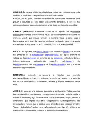 CALCULO:En general el término cálculo hace referencia, indistintamente, a la
acción o el resultado correspondiente a la acción de calcular.
Calcular, por su parte, consiste en realizar las operaciones necesarias para
prever el resultado de una acción previamente concebida, o conocer las
consecuencias que se pueden derivar de unos datos previamente conocidos.


ICÓNICA (MEMORIA):La memoria icónica es el registro de la memoria
sensorial relacionado con el dominio visual. Es un componente del sistema de
memoria visual, que incluye también la memoria visual a corto plazo y
la memoria a largo plazo. La memoria icónica se ha descrito como un almacén
memorístico de muy breve duración, pre-categórico y de alta capacidad.


LÓGICA: La lógica es una ciencia formal y una rama de la filosofía que estudia
los principios de la demostración e inferencia válida. La lógica examina la
validez de los argumentos en términos de su estructura, (estructura lógica),
independientemente       del contenido      específico     del discurso y     de
la lengua utilizada en su expresión y de los estados reales a los que dicho
contenido se pueda referir.


RAZONAR:se        entiende     por razonar a    la    facultad    que    permite
resolver problemas, extraer conclusiones y aprender de manera consciente de
los hechos, estableciendo conexiones causales y lógicas necesarias entre
ellos.


JUEGO: El juego es una actividad inherente al ser humano. Todos nosotros
hemos aprendido a relacionarnos con nuestro ámbito familiar, material, social y
cultural a través del juego. Se trata de un concepto muy rico, amplio, versátil y
ambivalente que implica una difícil categorización. Etimológicamente, los
investigadores refieren que la palabra juego procede de dos vocablos en latín:
"iocum y ludus-ludere" ambos hacen referencia a broma, diversión, chiste, y se
suelen usar indistintamente junto con la expresión actividad lúdica.
 