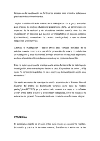 también en la identificación de fenómenos sociales para encontrar soluciones
precisas de los acontecimientos.


Implica la acción crítica del maestro en la investigación con el grupo a estudiar
para mejorar la práctica educacional propiamente dicha. La comprensión de
aspectos de la realidad y de situaciones sociales acentúa este tipo de
investigación en acciones que pueden ser inaceptables en algunos aspectos
(problemáticas); susceptibles de cambio (contingentes), y que requieren
respuestas (prescriptivas).


Además, la investigación – acción ofrece otras ventajas derivadas de la
práctica docente como lo son permitir la generación de nuevos conocimientos
al investigador y a los estudiantes; el mejor empleo de los recursos disponibles
en base al análisis crítico de las necesidades y las opciones de cambio.


Esto no quiere decir que la práctica sea la acción fundamental de este tipo de
investigación, sino un medio para llevarla a cabo. En palabras de Moser (1978)
seria: "el conocimiento práctico no es el objetivo de la investigación acción sino
el comienzo"


Se tendrá en cuenta la investigación acción educativa de la Escuela Normal
Superior del Distrito de Barranquilla tomando como base su modelo
pedagógico (MOVIEC), ya que este modelo sustenta sus bases en la reflexión
acción crítica sobre el saber y el quehacer pedagógico, sobre la escuela y la
educación en general. Por eso el maestro se convierte en un formador integral.




PARADIGMA


El paradigma elegido es el socio-crítico cuyo interés es conocer la realidad,
teorización y práctica de los conocimientos, Transformar la estructura de las
 