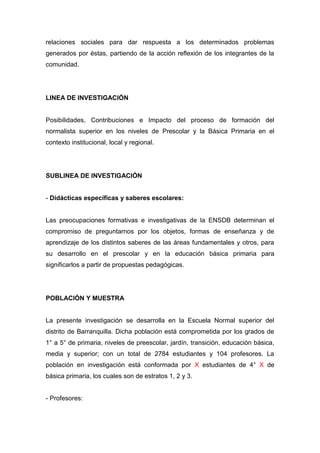 relaciones sociales para dar respuesta a los determinados problemas
generados por éstas, partiendo de la acción reflexión de los integrantes de la
comunidad.




LINEA DE INVESTIGACIÓN


Posibilidades, Contribuciones e Impacto del proceso de formación del
normalista superior en los niveles de Prescolar y la Básica Primaria en el
contexto institucional, local y regional.




SUBLINEA DE INVESTIGACIÓN


- Didácticas específicas y saberes escolares:


Las preocupaciones formativas e investigativas de la ENSDB determinan el
compromiso de preguntarnos por los objetos, formas de enseñanza y de
aprendizaje de los distintos saberes de las áreas fundamentales y otros, para
su desarrollo en el prescolar y en la educación básica primaria para
significarlos a partir de propuestas pedagógicas.




POBLACIÓN Y MUESTRA


La presente investigación se desarrolla en la Escuela Normal superior del
distrito de Barranquilla. Dicha población está comprometida por los grados de
1° a 5° de primaria, niveles de preescolar, jardín, transición, educación básica,
media y superior; con un total de 2784 estudiantes y 104 profesores. La
población en investigación está conformada por X estudiantes de 4° X de
básica primaria, los cuales son de estratos 1, 2 y 3.


- Profesores:
 