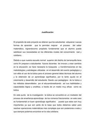 Justificación




El propósito de este proyecto es obtener que los estudiantes adquieran nuevas
formas de aprender      que le permitan mejorar       el proceso    del saber
matemático, lograndocomo propósito fundamental que el alumno pueda
satisfacer sus necesidades en los diferentes niveles del conocimiento real y
cotidiano.

Debido a que nuestra escuela normal superior del distrito de barranquilla tiene
como fin preparar a estudiantes futuros docentes de innovar y crear cambios
en la educación; se hace necesaria la búsqueda y transformaciones en las
metodologías y estrategias utilizadas en el desarrollo del evento pedagógico y
con ellos el uso de la lúdica para el proceso general delas técnicas del alumno
y la obtención de un aprendizaje significativo, por lo tanto ayuda en el
crecimiento y desarrollo del estudiante. Dando uso pedagógico de la lúdica a
los métodos desarrollados por el educandorealizando así sus habilidades y
capacidades lógica y analítica, a través de un medio muy eficaz como es
lúdica.

En este punto de la investigación la lúdica se convertirá en un mediador del
proceso de enseñanza-aprendizaje de los números fraccionarios en este caso
es fundamental un buen aprendizaje significativo    puesto que estos son muy
importantes ya que son parte de la base que todos debemos saber para
resolver operaciones matemáticas mas complejas que son posteriores a esta y
que siempre podemos encontrar en la vida cotidiana.
 