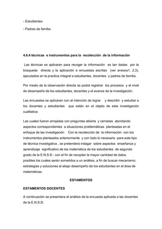 - Estudiantes:

- Padres de familia:




4.6.4 técnicas e instrumentos para la recolección de la información

Las técnicas se aplicaran para recoger la información es tan dadas por la
búsqueda directa y la aplicación e encuestas escritas (ver anexos1, 2,3),
ejecutados en la practica integral a estudiantes, docentes y padres de familia.

Por medio de la observación directa se podrá registrar los procesos y el nivel
de desempeño de los estudiantes, docentes y el avance de la investigación.

Las encuestas se aplicaran con al intención de lograr    y describir y estudiar a
los docentes y estudiantes     que están en el objeto de esta investigación
cualitativa

Las cuales fueron arrojadas con preguntas abierta y cerradas abordando
aspectos correspondientes a situaciones problemáticas planteadas en el
enfoque de las investigación   Con la recolección de la información con los
instrumentos planteados anteriormente y con todo lo necesario para este tipo
de técnica investigativa , se pretenderá indagar sobre aspectos enseñanza y
aprendizaje significativo de las matemática de los estudiantes de segundo
grado de la E.N.S.D ; con el fin de recopilar la mayor cantidad de datos
posibles los cuales serán sometidos a un análisis, a fin de buscar mecanismo,
estrategias y soluciones al abajo desempeño de los estudiantes en el área de
matemáticas.

                                ESTAMENTOS

ESTAMENTOS DOCENTES

A continuación se presentara el análisis de la encuesta aplicada a las docentes
de la E.N.S.D.
 
