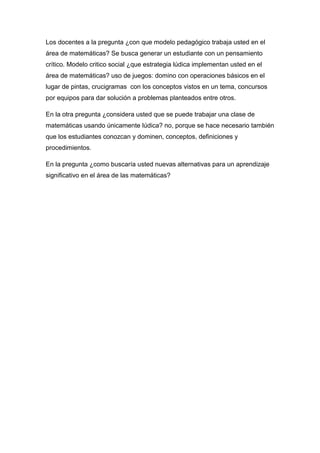 Los docentes a la pregunta ¿con que modelo pedagógico trabaja usted en el
área de matemáticas? Se busca generar un estudiante con un pensamiento
crítico. Modelo critico social ¿que estrategia lúdica implementan usted en el
área de matemáticas? uso de juegos: domino con operaciones básicos en el
lugar de pintas, crucigramas con los conceptos vistos en un tema, concursos
por equipos para dar solución a problemas planteados entre otros.

En la otra pregunta ¿considera usted que se puede trabajar una clase de
matemáticas usando únicamente lúdica? no, porque se hace necesario también
que los estudiantes conozcan y dominen, conceptos, definiciones y
procedimientos.

En la pregunta ¿como buscaría usted nuevas alternativas para un aprendizaje
significativo en el área de las matemáticas?
 