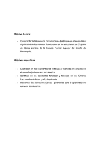 Objetivo General


      Implementar la lúdica como herramienta pedagógica para el aprendizaje
      significativo de los números fraccionarios en los estudiantes de 3º grado
      de básica primaria de la Escuela Normal Superior del Distrito de
      Barranquilla.



Objetivos específicos



      Establecer en los estudiantes las fortalezas y falencias presentadas en
      el aprendizaje de numero fraccionarios
      Identificar en los estudiantes fortalecer y falencias en los números
      fraccionarios de tercer grado de primaria.
      Determinar las actividades lúdicas    pertinentes para el aprendizaje de
      números fraccionarios.
 
