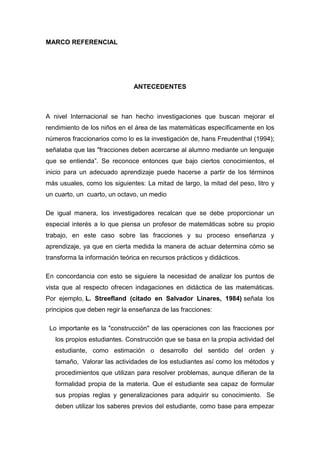 MARCO REFERENCIAL




                               ANTECEDENTES



A nivel Internacional se han hecho investigaciones que buscan mejorar el
rendimiento de los niños en el área de las matemáticas específicamente en los
números fraccionarios como lo es la investigación de, hans Freudenthal (1994);
señalaba que las "fracciones deben acercarse al alumno mediante un lenguaje
que se entienda”. Se reconoce entonces que bajo ciertos conocimientos, el
inicio para un adecuado aprendizaje puede hacerse a partir de los términos
más usuales, como los siguientes: La mitad de largo, la mitad del peso, litro y
un cuarto, un cuarto, un octavo, un medio

De igual manera, los investigadores recalcan que se debe proporcionar un
especial interés a lo que piensa un profesor de matemáticas sobre su propio
trabajo, en este caso sobre las fracciones y su proceso enseñanza y
aprendizaje, ya que en cierta medida la manera de actuar determina cómo se
transforma la información teórica en recursos prácticos y didácticos.

En concordancia con esto se siguiere la necesidad de analizar los puntos de
vista que al respecto ofrecen indagaciones en didáctica de las matemáticas.
Por ejemplo, L. Streefland (citado en Salvador Linares, 1984) señala los
principios que deben regir la enseñanza de las fracciones:

 Lo importante es la "construcción" de las operaciones con las fracciones por
   los propios estudiantes. Construcción que se basa en la propia actividad del
   estudiante, como estimación o desarrollo del sentido del orden y
   tamaño, Valorar las actividades de los estudiantes así como los métodos y
   procedimientos que utilizan para resolver problemas, aunque difieran de la
   formalidad propia de la materia. Que el estudiante sea capaz de formular
   sus propias reglas y generalizaciones para adquirir su conocimiento. Se
   deben utilizar los saberes previos del estudiante, como base para empezar
 