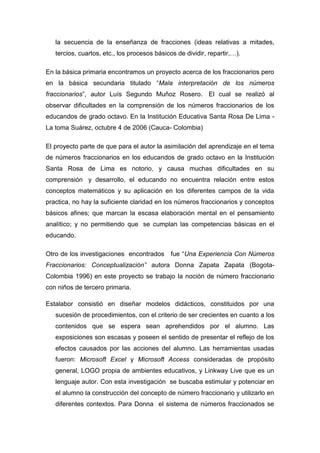 la secuencia de la enseñanza de fracciones (ideas relativas a mitades,
   tercios, cuartos, etc., los procesos básicos de dividir, repartir,…).

En la básica primaria encontramos un proyecto acerca de los fraccionarios pero
en la básica secundaria titulado “Mala interpretación de los números
fraccionarios”, autor Luís Segundo Muñoz Rosero. El cual se realizó al
observar dificultades en la comprensión de los números fraccionarios de los
educandos de grado octavo. En la Institución Educativa Santa Rosa De Lima -
La toma Suárez, octubre 4 de 2006 (Cauca- Colombia)

El proyecto parte de que para el autor la asimilación del aprendizaje en el tema
de números fraccionarios en los educandos de grado octavo en la Institución
Santa Rosa de Lima es notorio, y causa muchas dificultades en su
comprensión y desarrollo, el educando no encuentra relación entre estos
conceptos matemáticos y su aplicación en los diferentes campos de la vida
practica, no hay la suficiente claridad en los números fraccionarios y conceptos
básicos afines; que marcan la escasa elaboración mental en el pensamiento
analítico; y no permitiendo que se cumplan las competencias básicas en el
educando.

Otro de los investigaciones encontrados       fue “Una Experiencia Con Números
Fraccionarios: Conceptualización” autora Donna Zapata Zapata (Bogota-
Colombia 1996) en este proyecto se trabajo la noción de número fraccionario
con niños de tercero primaria.

Estalabor consistió en diseñar modelos didácticos, constituidos por una
   sucesión de procedimientos, con el criterio de ser crecientes en cuanto a los
   contenidos que se espera sean aprehendidos por el alumno. Las
   exposiciones son escasas y poseen el sentido de presentar el reflejo de los
   efectos causados por las acciones del alumno. Las herramientas usadas
   fueron: Microsoft Excel y Microsoft Access consideradas de propósito
   general, LOGO propia de ambientes educativos, y Linkway Live que es un
   lenguaje autor. Con esta investigación se buscaba estimular y potenciar en
   el alumno la construcción del concepto de número fraccionario y utilizarlo en
   diferentes contextos. Para Donna el sistema de números fraccionados se
 