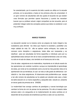 ha caracterizado, por la ausencia de éxito cuando se utiliza en la escuela
   primaria, en la secundaria y hasta en los primeros años de universidad. A
   un gran número de estudiantes sólo les queda el recuerdo de que existen
   unas fórmulas que permiten operar fracciones y cuando las necesitan
   buscan que su profesor actual o algún compañero se las recuerde, pero al
   pretender indagar sobre los conceptos parece que éstos no existieran o son
   muy confusos.




                              MARCO TEORICO


La educación escolar es la manera como se prepara de modo integral a los
ciudadanos para afrontar los retos que impone la sociedad y posibilitar una
mejor calidad de vida. En      ella se aplican varios enfoques, los cuales se
conocen como disciplina o asignaturas, todas ellas son necesarias y se
clasifican para ser estudiadas de forma específica e individual, pero por su
aplicabilidad estas siempre irán de la mano complementándose unas con otras,
no solo en el aula de clases, sino también en el transcurso de la vida.

Una de estas asignaturas es la matemática, importante en el cálculo exacto de
las operaciones con carácter numérico; aunque es impredecible el aprendizaje
de estas, por ende se ha considerado como una de los más grandes retos en la
aprehensión de sus temáticas, lo cual se nota un alto grado de deficiencia con
relación a las otras asignaturas. Al observarse esta problemática que aqueja
a tan alto número de estudiantes se ha optado por estudiar este caso y tratar
de darle solución en un marco especifico y asequible este estudio se presenta
en tercer grado de primaria de la ENSDB.

La modernidad trae consigo cambios de paradigma y nuevas tecnología que
cambian la forma de vivir de pensar de las personas. Por ello el maestro debe
siempre estar a la vanguardia en la implementación de estos cambios en el
desarrollo de los procesos de enseñanza que lleva a cabo con sus alumnos.
 