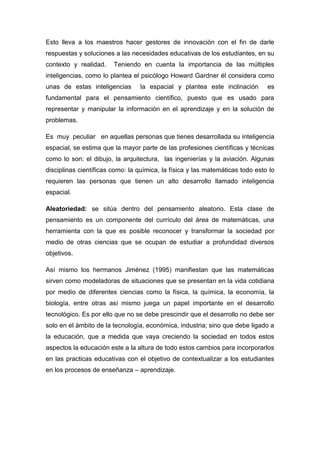 Esto lleva a los maestros hacer gestores de innovación con el fin de darle
respuestas y soluciones a las necesidades educativas de los estudiantes, en su
contexto y realidad.    Teniendo en cuenta la importancia de las múltiples
inteligencias, como lo plantea el psicólogo Howard Gardner él considera como
unas de estas inteligencias      la espacial y plantea este inclinación        es
fundamental para el pensamiento científico, puesto que es usado para
representar y manipular la información en el aprendizaje y en la solución de
problemas.

Es muy peculiar en aquellas personas que tienes desarrollada su inteligencia
espacial, se estima que la mayor parte de las profesiones científicas y técnicas
como lo son: el dibujo, la arquitectura, las ingenierías y la aviación. Algunas
disciplinas científicas como: la química, la física y las matemáticas todo esto lo
requieren las personas que tienen un alto desarrollo llamado inteligencia
espacial.

Aleatoriedad: se sitúa dentro del pensamiento aleatorio. Esta clase de
pensamiento es un componente del currículo del área de matemáticas, una
herramienta con la que es posible reconocer y transformar la sociedad por
medio de otras ciencias que se ocupan de estudiar a profundidad diversos
objetivos.

Así mismo los hermanos Jiménez (1995) manifiestan que las matemáticas
sirven como modeladoras de situaciones que se presentan en la vida cotidiana
por medio de diferentes ciencias como la física, la química, la economía, la
biología, entre otras así mismo juega un papel importante en el desarrollo
tecnológico. Es por ello que no se debe prescindir que el desarrollo no debe ser
solo en el ámbito de la tecnología, económica, industria; sino que debe ligado a
la educación, que a medida que vaya creciendo la sociedad en todos estos
aspectos la educación este a la altura de todo estos cambios para incorporarlos
en las practicas educativas con el objetivo de contextualizar a los estudiantes
en los procesos de enseñanza – aprendizaje.
 