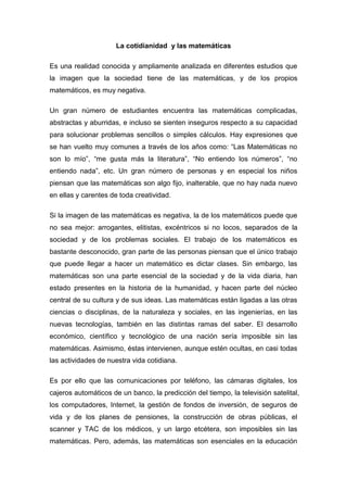 La cotidianidad y las matemáticas

Es una realidad conocida y ampliamente analizada en diferentes estudios que
la imagen que la sociedad tiene de las matemáticas, y de los propios
matemáticos, es muy negativa.

Un gran número de estudiantes encuentra las matemáticas complicadas,
abstractas y aburridas, e incluso se sienten inseguros respecto a su capacidad
para solucionar problemas sencillos o simples cálculos. Hay expresiones que
se han vuelto muy comunes a través de los años como: “Las Matemáticas no
son lo mío”, “me gusta más la literatura”, “No entiendo los números”, “no
entiendo nada”, etc. Un gran número de personas y en especial los niños
piensan que las matemáticas son algo fijo, inalterable, que no hay nada nuevo
en ellas y carentes de toda creatividad.

Si la imagen de las matemáticas es negativa, la de los matemáticos puede que
no sea mejor: arrogantes, elitistas, excéntricos si no locos, separados de la
sociedad y de los problemas sociales. El trabajo de los matemáticos es
bastante desconocido, gran parte de las personas piensan que el único trabajo
que puede llegar a hacer un matemático es dictar clases. Sin embargo, las
matemáticas son una parte esencial de la sociedad y de la vida diaria, han
estado presentes en la historia de la humanidad, y hacen parte del núcleo
central de su cultura y de sus ideas. Las matemáticas están ligadas a las otras
ciencias o disciplinas, de la naturaleza y sociales, en las ingenierías, en las
nuevas tecnologías, también en las distintas ramas del saber. El desarrollo
económico, científico y tecnológico de una nación sería imposible sin las
matemáticas. Asimismo, éstas intervienen, aunque estén ocultas, en casi todas
las actividades de nuestra vida cotidiana.

Es por ello que las comunicaciones por teléfono, las cámaras digitales, los
cajeros automáticos de un banco, la predicción del tiempo, la televisión satelital,
los computadores, Internet, la gestión de fondos de inversión, de seguros de
vida y de los planes de pensiones, la construcción de obras públicas, el
scanner y TAC de los médicos, y un largo etcétera, son imposibles sin las
matemáticas. Pero, además, las matemáticas son esenciales en la educación
 