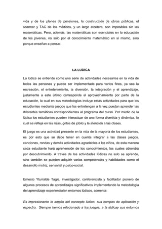 vida y de los planes de pensiones, la construcción de obras públicas, el
scanner y TAC de los médicos, y un largo etcétera, son imposibles sin las
matemáticas. Pero, además, las matemáticas son esenciales en la educación
de los jóvenes, no sólo por el conocimiento matemático en sí mismo, sino
porque enseñan a pensar.




                                    LA LUDICA

La lúdica se entiende como una serie de actividades necesarias en la vida de
todas las personas y puede ser implementada para varios fines, ya sea la
recreación, el entretenimiento, la diversión, la integración y el aprendizaje,
justamente a este último corresponde el aprovechamiento por parte de la
educación, la cual en sus metodologías incluye estas actividades para que los
estudiantes mediante juegos que los entretengan a la vez puedan aprender las
diferentes temáticas correspondientes al programa del curso. Por medio de la
lúdica los estudiantes pueden interactuar de una forma divertida y dinámica, lo
cual se refleja en las risas, gritos de júbilo y la atención a las clases.

El juego es una actividad presente en la vida de la mayoría de los estudiantes,
es por esto que se debe tener en cuenta integrar a las clases juegos,
canciones, rondas y demás actividades agradables a los niños, de esta manera
cada estudiante hará aprehensión de los conocimientos, los cuales obtendrá
por descubrimiento. A través de las actividades lúdicas no solo se aprende,
sino también se pueden adquirir varias competencias y habilidades como el
desarrollo motriz, sensorial y psico-social.



Ernesto Yturralde Tagle, investigador, conferencista y facilitador pionero de
algunos procesos de aprendizajes significativos implementando la metodología
del aprendizaje experiencialen entornos lúdicos, comenta:


Es impresionante lo amplio del concepto lúdico, sus campos de aplicación y
espectro. Siempre hemos relacionado a los juegos, a la lúdicay sus entornos
 