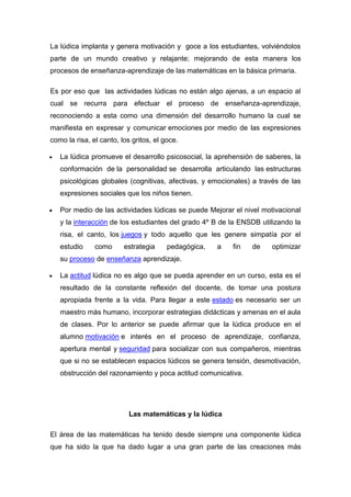 La lúdica implanta y genera motivación y goce a los estudiantes, volviéndolos
parte de un mundo creativo y relajante; mejorando de esta manera los
procesos de enseñanza-aprendizaje de las matemáticas en la básica primaria.

Es por eso que las actividades lúdicas no están algo ajenas, a un espacio al
cual se recurra para efectuar el proceso de enseñanza-aprendizaje,
reconociendo a esta como una dimensión del desarrollo humano la cual se
manifiesta en expresar y comunicar emociones por medio de las expresiones
como la risa, el canto, los gritos, el goce.

   La lúdica promueve el desarrollo psicosocial, la aprehensión de saberes, la
   conformación de la personalidad se desarrolla articulando las estructuras
   psicológicas globales (cognitivas, afectivas, y emocionales) a través de las
   expresiones sociales que los niños tienen.

   Por medio de las actividades lúdicas se puede Mejorar el nivel motivacional
   y la interacción de los estudiantes del grado 4º B de la ENSDB utilizando la
   risa, el canto, los juegos y todo aquello que les genere simpatía por el
   estudio     como      estrategia     pedagógica,   a   fin   de   optimizar
   su proceso de enseñanza aprendizaje.

   La actitud lúdica no es algo que se pueda aprender en un curso, esta es el
   resultado de la constante reflexión del docente, de tomar una postura
   apropiada frente a la vida. Para llegar a este estado es necesario ser un
   maestro más humano, incorporar estrategias didácticas y amenas en el aula
   de clases. Por lo anterior se puede afirmar que la lúdica produce en el
   alumno motivación e interés en el proceso de aprendizaje, confianza,
   apertura mental y seguridad para socializar con sus compañeros, mientras
   que si no se establecen espacios lúdicos se genera tensión, desmotivación,
   obstrucción del razonamiento y poca actitud comunicativa.




                           Las matemáticas y la lúdica

El área de las matemáticas ha tenido desde siempre una componente lúdica
que ha sido la que ha dado lugar a una gran parte de las creaciones más
 