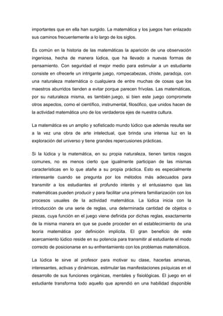importantes que en ella han surgido. La matemática y los juegos han enlazado
sus caminos frecuentemente a lo largo de los siglos.

Es común en la historia de las matemáticas la aparición de una observación
ingeniosa, hecha de manera lúdica, que ha llevado a nuevas formas de
pensamiento. Con seguridad el mejor medio para estimular a un estudiante
consiste en ofrecerle un intrigante juego, rompecabezas, chiste, paradoja, con
una naturaleza matemática o cualquiera de entre muchas de cosas que los
maestros aburridos tienden a evitar porque parecen frívolas. Las matemáticas,
por su naturaleza misma, es también juego, si bien este juego compromete
otros aspectos, como el científico, instrumental, filosófico, que unidos hacen de
la actividad matemática uno de los verdaderos ejes de nuestra cultura.

La matemática es un amplio y sofisticado mundo lúdico que además resulta ser
a la vez una obra de arte intelectual, que brinda una intensa luz en la
exploración del universo y tiene grandes repercusiones prácticas.

Si la lúdica y la matemática, en su propia naturaleza, tienen tantos rasgos
comunes, no es menos cierto que igualmente participan de las mismas
características en lo que atañe a su propia práctica. Esto es especialmente
interesante cuando se pregunta por los métodos más adecuados para
transmitir a los estudiantes el profundo interés y el entusiasmo que las
matemáticas pueden producir y para facilitar una primera familiarización con los
procesos usuales de la actividad matemática. La lúdica inicia con la
introducción de una serie de reglas, una determinada cantidad de objetos o
piezas, cuya función en el juego viene definida por dichas reglas, exactamente
de la misma manera en que se puede proceder en el establecimiento de una
teoría matemática por definición implícita. El gran beneficio de este
acercamiento lúdico reside en su potencia para transmitir al estudiante el modo
correcto de posicionarse en su enfrentamiento con los problemas matemáticos.

La lúdica le sirve al profesor para motivar su clase, hacerlas amenas,
interesantes, activas y dinámicas, estimular las manifestaciones psíquicas en el
desarrollo de sus funciones orgánicas, mentales y fisiológicas. El juego en el
estudiante transforma todo aquello que aprendió en una habilidad disponible
 