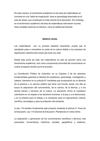 De esta manera, el rendimiento académico en las área de matemáticas se
convierte en una “tabla de imaginación” para el aprendizaje alcanzado en el
aula de clases, que constituyen la meta central de la educación. Sin embargo,
en el rendimiento académico del área de matemáticas intervienen muchas
otras variables externas al individuo, como la calidad del docente




                                MARCO LEGAL


Las matemáticas       son un proceso bastante importante, puesto que el
estudiante pasa a convertirse en parte de la cultura debido a los procesos de
significación colectiva del mundo que hace con este.


Desde este punto de vista, las matemáticas no solo se asumen como una
herramienta académica, sino como componente primordial del conocimiento en
cuanto al espacio donde ocurre el proceso.


La Constitución Política de Colombia, en su Capítulo 2 de los derechos
fundamentales garantiza la libertad de enseñanza, aprendizaje, investigación y
cátedra. Asimismo en su artículo 67 manifiesta que la educación es un derecho
de la persona y un servicio público que tiene una función social, con ella se
busca la adquisición del conocimiento, de la ciencia, de la técnica, y a los
demás bienes y servicios de la cultura. La educación forma al ciudadano
colombiano en el respeto a los derechos humanos, a la paz y a la democracia,
y en la práctica para el trabajo y la recreación para el mejoramiento cultural,
científico, tecnológico y para la protección del ambiente.


La ley 115 también fundamenta este proyecto mediante el artículo 5: Fines de
la Educación, Ley 115 General de Educación. Planteando en varios ítems:


La adquisición y generación de los conocimientos científicos y técnicos más
avanzados, humanísticos, históricos, sociales, geográficos y estéticos,
 
