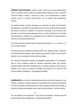 NÙMERO FRACCIONARIO: común a todo número que puede representarse
como el cociente de dos enteros con denominador distinto de cero; el término
"racional" alude a "ración" o parte de un todo, y no al pensamiento o actitud
racional, para no confundir este término con un atributo del pensamiento
humano

En sentido estricto, número racional es el conjunto de todas las fracciones
equivalentes a una dada. De todas ellas se toma como representante canónico
del número racional en cuestión a la fracción irreducible, la de términos más
sencillos. Las fracciones equivalentes entre sí -número racional- son una clase
de equivalencia, resultado de la aplicación de una relación de equivalencia al
conjunto de números fraccionarios.

El número racional permite resolver ecuaciones del tipo ax = b cuando a y b
son números enteros.


El conjunto de los racionales se denota por   , que significa quiten, "cociente"
en varios idiomas europeos. Este conjunto de números incluye a los números
enteros y es un subconjunto de los números reales.

Los números racionales cumplen la propiedad arquimediana o de densidad,
esto es, para cualquier pareja de números racionales existe otro número
racional situado entre ellos, propiedad que no estaba presente en los números
enteros, por lo que los números racionales son densos en la recta de los
números reales.( Wikipedia – enciclopedia libre1995)




NUMERADOR: es el término matemático que define al número superior en una
fracción, quebrado o número racional; el numerador de una fracción representa
el número de partes congruentes que se han considerado después de dividir la
unidad en tantas partes iguales como indica el denominador, o número inferior.



Así, por ejemplo, en el quebrado: , el 3 sería el numerador, mientras que el 5
sería el denominador. (Wikipedia – enciclopedia libre1995)
 