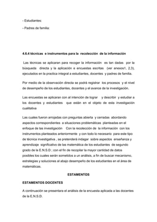 - Estudiantes:

- Padres de familia:




4.6.4 técnicas e instrumentos para la recolección de la información

Las técnicas se aplicaran para recoger la información es tan dadas por la
búsqueda directa y la aplicación e encuestas escritas (ver anexos1, 2,3),
ejecutados en la practica integral a estudiantes, docentes y padres de familia.

Por medio de la observación directa se podrá registrar los procesos y el nivel
de desempeño de los estudiantes, docentes y el avance de la investigación.

Las encuestas se aplicaran con al intención de lograr    y describir y estudiar a
los docentes y estudiantes     que están en el objeto de esta investigación
cualitativa

Las cuales fueron arrojadas con preguntas abierta y cerradas abordando
aspectos correspondientes a situaciones problemáticas planteadas en el
enfoque de las investigación   Con la recolección de la información con los
instrumentos planteados anteriormente y con todo lo necesario para este tipo
de técnica investigativa , se pretenderá indagar sobre aspectos enseñanza y
aprendizaje significativo de las matemática de los estudiantes de segundo
grado de la E.N.S.D ; con el fin de recopilar la mayor cantidad de datos
posibles los cuales serán sometidos a un análisis, a fin de buscar mecanismo,
estrategias y soluciones al abajo desempeño de los estudiantes en el área de
matemáticas.

                                ESTAMENTOS

ESTAMENTOS DOCENTES

A continuación se presentara el análisis de la encuesta aplicada a las docentes
de la E.N.S.D.
 