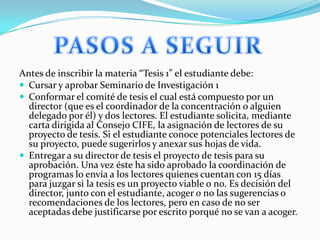 Antes de inscribir la materia “Tesis 1” el estudiante debe:
 Cursar y aprobar Seminario de Investigación 1
 Conformar el comité de tesis el cual está compuesto por un
director (que es el coordinador de la concentración o alguien
delegado por él) y dos lectores. El estudiante solicita, mediante
carta dirigida al Consejo CIFE, la asignación de lectores de su
proyecto de tesis. Si el estudiante conoce potenciales lectores de
su proyecto, puede sugerirlos y anexar sus hojas de vida.
 Entregar a su director de tesis el proyecto de tesis para su
aprobación. Una vez éste ha sido aprobado la coordinación de
programas lo envía a los lectores quienes cuentan con 15 días
para juzgar si la tesis es un proyecto viable o no. Es decisión del
director, junto con el estudiante, acoger o no las sugerencias o
recomendaciones de los lectores, pero en caso de no ser
aceptadas debe justificarse por escrito porqué no se van a acoger.

 