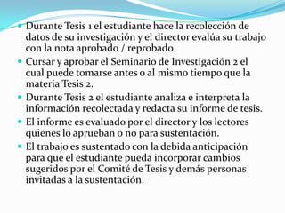  Durante Tesis 1 el estudiante hace la recolección de







datos de su investigación y el director evalúa su trabajo
con la nota aprobado / reprobado
Cursar y aprobar el Seminario de Investigación 2 el
cual puede tomarse antes o al mismo tiempo que la
materia Tesis 2.
Durante Tesis 2 el estudiante analiza e interpreta la
información recolectada y redacta su informe de tesis.
El informe es evaluado por el director y los lectores
quienes lo aprueban o no para sustentación.
El trabajo es sustentado con la debida anticipación
para que el estudiante pueda incorporar cambios
sugeridos por el Comité de Tesis y demás personas
invitadas a la sustentación.

 