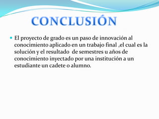 El proyecto de grado es un paso de innovación al

conocimiento aplicado en un trabajo final ,el cual es la
solución y el resultado de semestres u años de
conocimiento inyectado por una institución a un
estudiante un cadete o alumno.

 