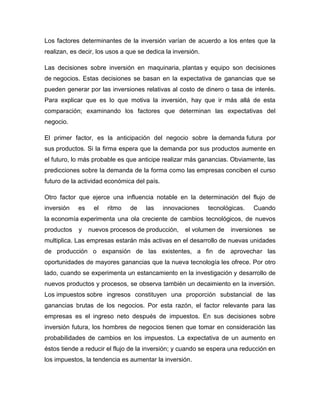Los factores determinantes de la inversión varían de acuerdo a los entes que la
realizan, es decir, los usos a que se dedica la inversión.
Las decisiones sobre inversión en maquinaria, plantas y equipo son decisiones
de negocios. Estas decisiones se basan en la expectativa de ganancias que se
pueden generar por las inversiones relativas al costo de dinero o tasa de interés.
Para explicar que es lo que motiva la inversión, hay que ir más allá de esta
comparación; examinando los factores que determinan las expectativas del
negocio.
El primer factor, es la anticipación del negocio sobre la demanda futura por
sus productos. Si la firma espera que la demanda por sus productos aumente en
el futuro, lo más probable es que anticipe realizar más ganancias. Obviamente, las
predicciones sobre la demanda de la forma como las empresas conciben el curso
futuro de la actividad económica del país.
Otro factor que ejerce una influencia notable en la determinación del flujo de
inversión

es

el

ritmo

de

las

innovaciones

tecnológicas.

Cuando

la economía experimenta una ola creciente de cambios tecnológicos, de nuevos
productos

y

nuevos procesos de producción,

el volumen de

inversiones

se

multiplica. Las empresas estarán más activas en el desarrollo de nuevas unidades
de producción o expansión de las existentes, a fin de aprovechar las
oportunidades de mayores ganancias que la nueva tecnología les ofrece. Por otro
lado, cuando se experimenta un estancamiento en la investigación y desarrollo de
nuevos productos y procesos, se observa también un decaimiento en la inversión.
Los impuestos sobre ingresos constituyen una proporción substancial de las
ganancias brutas de los negocios. Por esta razón, el factor relevante para las
empresas es el ingreso neto después de impuestos. En sus decisiones sobre
inversión futura, los hombres de negocios tienen que tomar en consideración las
probabilidades de cambios en los impuestos. La expectativa de un aumento en
éstos tiende a reducir el flujo de la inversión; y cuando se espera una reducción en
los impuestos, la tendencia es aumentar la inversión.

 