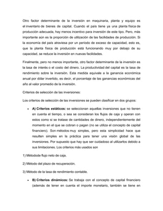 Otro factor determinante de la inversión en maquinaria, planta y equipo es
el inventario de bienes de capital. Cuando el país tiene ya una planta física de
producción adecuada, hay menos incentivo para inversión de este tipo. Pero, más
importante aún es la proporción de utilización de las facilidades de producción. Si
la economía del país atraviesa por un período de exceso de capacidad, esto es,
que la planta física de producción está funcionando muy por debajo de su
capacidad, se reduce la inversión en nuevas facilidades.
Finalmente, pero no menos importante, otro factor determinante de la inversión es
la tasa de interés o el costo del dinero. La productividad del capital es la tasa de
rendimiento sobre la inversión. Esta medida equivale a la ganancia económica
anual por dólar invertido, es decir, el porcentaje de las ganancias económicas del
año al valor promedio de la inversión.
Criterios de selección de las inversiones:
Los criterios de selección de las inversiones se pueden clasificar en dos grupos:
A) Criterios estáticos: se seleccionan aquellas inversiones que no tienen
en cuenta el tiempo, o sea se consideran los flujos de caja y operan con
estos como si se tratase de cantidades de dinero, independientemente del
momento en el que se cobran o pagan (no se utiliza el concepto de capital
financiero). Son métodos muy simples, pero esta simplicidad hace que
resulten simples en la práctica para tener una visión global de las
inversiones. Por supuesto que hay que ser cuidadoso al utilizarlos debido a
sus limitaciones. Los criterios más usados son
1) Métodode flujo neto de caja.
2) Método del plazo de recuperación.
3) Método de la tasa de rendimiento contable.
B) Criterios dinámicos: Se trabaja con el concepto de capital financiero
(además de tener en cuenta el importe monetario, también se tiene en

 