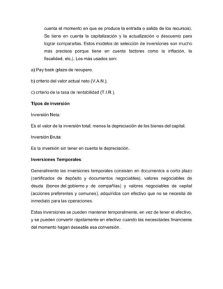 cuenta el momento en que se produce la entrada o salida de los recursos).
Se tiene en cuenta la capitalización y la actualización o descuento para
lograr compararlas. Estos modelos de selección de inversiones son mucho
más precisos porque tiene en cuenta factores como la inflación, la
fiscalidad, etc.). Los más usados son:
a) Pay back (plazo de recupero.
b) criterio del valor actual neto (V.A.N.).
c) criterio de la tasa de rentabilidad (T.I.R.).
Tipos de inversión
Inversión Neta:
Es el valor de la inversión total, menos la depreciación de los bienes del capital.
Inversión Bruta:
Es la inversión sin tener en cuenta la depreciación.
Inversiones Temporales:
Generalmente las inversiones temporales consisten en documentos a corto plazo
(certificados de depósito y documentos negociables), valores negociables de
deuda (bonos del gobierno y de compañías) y valores negociables de capital
(acciones preferentes y comunes), adquiridos con efectivo que no se necesita de
inmediato para las operaciones.
Estas inversiones se pueden mantener temporalmente, en vez de tener el efectivo,
y se pueden convertir rápidamente en efectivo cuando las necesidades financieras
del momento hagan deseable esa conversión.

 