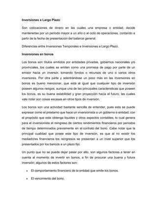 Inversiones a Largo Plazo:
Son colocaciones de dinero en las cuales una empresa o entidad, decide
mantenerlas por un período mayor a un año o al ciclo de operaciones, contando a
partir de la fecha de presentación del balance general.
Diferencias entre Inversiones Temporales e Inversiones a Largo Plazo.
Inversiones en bonos
Los bonos son títulos emitidos por entidades privadas, gobiernos nacionales y/o
provinciales, los cuales se emiten como una promesa de pago por parte de un
emisor hacia un inversor, tomando fondos o recursos de uno o varios otros
inversores. Por otra parte y adentrándose un poco más en las inversiones en
bonos es bueno mencionar, que está al igual que cualquier tipo de inversión
poseen algunos riesgos, aunque una de las principales características que poseen
los bonos, es su buena estabilidad y gran proyección hacia el futuro, las cuales
vale notar son cosas escasas en otros tipos de inversión.
Los bonos son una actividad bastante sencilla de entender, pues esta se puede
expresar como el préstamo que hace un inversionista a un gobierno o entidad, con
el propósito que este obtenga liquides y otros aspectos contables, lo cual genera
para el inversionista el reingreso de ciertos rendimientos financieros por periodos
de tiempo determinados previamente en el contrato del bono. Cabe notar que la
principal cualidad que posee este tipo de inversión, es que al no existir los
mediadores financieros los reingresos se presentan a un nivel superior que los
presentados por los bancos a un plazo fijo.
Un punto que no se puede dejar pasar por alto, son algunos factores a tener en
cuenta al momento de invertir en bonos, a fin de procurar una buena y futura
inversión; algunos de estos factores son:
El comportamiento financiero de la entidad que emite los bonos.
El vencimiento del bono.

 