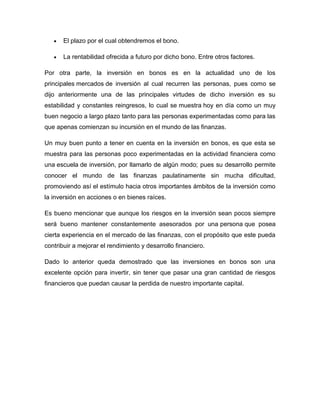 El plazo por el cual obtendremos el bono.
La rentabilidad ofrecida a futuro por dicho bono. Entre otros factores.
Por otra parte, la inversión en bonos es en la actualidad uno de los
principales mercados de inversión al cual recurren las personas, pues como se
dijo anteriormente una de las principales virtudes de dicho inversión es su
estabilidad y constantes reingresos, lo cual se muestra hoy en día como un muy
buen negocio a largo plazo tanto para las personas experimentadas como para las
que apenas comienzan su incursión en el mundo de las finanzas.
Un muy buen punto a tener en cuenta en la inversión en bonos, es que esta se
muestra para las personas poco experimentadas en la actividad financiera como
una escuela de inversión, por llamarlo de algún modo; pues su desarrollo permite
conocer el mundo de las finanzas paulatinamente sin mucha dificultad,
promoviendo así el estímulo hacia otros importantes ámbitos de la inversión como
la inversión en acciones o en bienes raíces.
Es bueno mencionar que aunque los riesgos en la inversión sean pocos siempre
será bueno mantener constantemente asesorados por una persona que posea
cierta experiencia en el mercado de las finanzas, con el propósito que este pueda
contribuir a mejorar el rendimiento y desarrollo financiero.
Dado lo anterior queda demostrado que las inversiones en bonos son una
excelente opción para invertir, sin tener que pasar una gran cantidad de riesgos
financieros que puedan causar la perdida de nuestro importante capital.

 